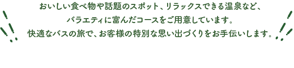 おいしい食べ物や話題のスポット、リラックスできる温泉など、バラエティに富んだコースをご用意しています。快適なバスの旅で、お客様の特別な思い出づくりをお手伝いします。